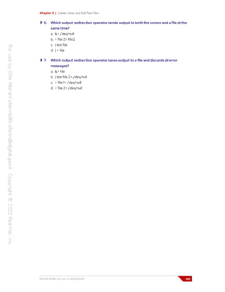 Chapter 5 | Create, View, and Edit Text Files
6. Which output redirection operator sends output to both the screen and a file at the
same time?
a. &> /dev/null
b. > file 2> file2
c. | tee file
d. | < file
7. Which output redirection operator saves output to a file and discards all error
messages?
a. &> file
b. | tee file 2> /dev/null
c. > file 1> /dev/null
d. > file 2> /dev/null
RH124-RHEL9.0-en-2-20220609 125
 