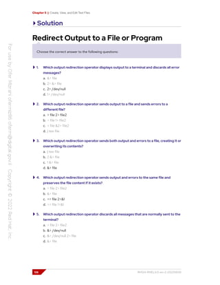 Chapter 5 | Create, View, and Edit Text Files
Solution
Redirect Output to a File or Program
Choose the correct answer to the following questions:
1. Which output redirection operator displays output to a terminal and discards all error
messages?
a. &> file
b. 2> &> file
c. 2> /dev/null
d. 1> /dev/null
2. Which output redirection operator sends output to a file and sends errors to a
different file?
a. > file 2> file2
b. > file 1> file2
c. > file &2> file2
d. | tee file
3. Which output redirection operator sends both output and errors to a file, creating it or
overwriting its contents?
a. | tee file
b. 2 &> file
c. 1 &> file
d. &> file
4. Which output redirection operator sends output and errors to the same file and
preserves the file content if it exists?
a. > file 2> file2
b. &> file
c. >> file 2>&1
d. >> file 1>&1
5. Which output redirection operator discards all messages that are normally sent to the
terminal?
a. > file 2> file2
b. &> /dev/null
c. &> /dev/null 2> file
d. &> file
126 RH124-RHEL9.0-en-2-20220609
 