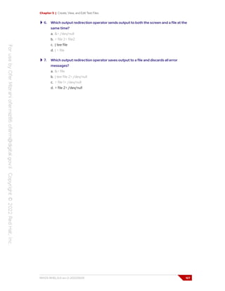Chapter 5 | Create, View, and Edit Text Files
6. Which output redirection operator sends output to both the screen and a file at the
same time?
a. &> /dev/null
b. > file 2> file2
c. | tee file
d. | < file
7. Which output redirection operator saves output to a file and discards all error
messages?
a. &> file
b. | tee file 2> /dev/null
c. > file 1> /dev/null
d. > file 2> /dev/null
RH124-RHEL9.0-en-2-20220609 127
 