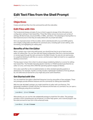Chapter 5 | Create, View, and Edit Text Files
Edit Text Files from the Shell Prompt
Objectives
Create and edit text files from the command line with the vim editor.
Edit Files with Vim
The fundamental design principle of Linux is that it supports storage of the information and
configuration settings in text-based files. These files follow various structures such as lists of
settings, INI-like formats, structured XML or YAML, and others. The advantage of storing files in a
text-based structure is that they are easily edited with any simple text editor.
Vim is an improved version of the vi editor, which is distributed with Linux and UNIX systems.
Vim is highly configurable and efficient for practiced users, including split-screen editing, color
formatting, and highlighting for editing text.
Benefits of the Vim Editor
When a system uses a text-only shell prompt, you should know how to use at least one text
editor for editing files. You can then edit text-based configuration files from a terminal window
or remote logins through the ssh command or the Web Console. You also do not need access
to a graphical desktop to edit files on a server, and that server might not need to run a graphical
desktop environment.
The key reason to learn Vim is that it is almost always installed by default on a server for editing
text-based files. The Portable Operating System Interface or POSIX standard specified the vi
editor on Linux, and many other UNIX-like operating systems largely do likewise.
Vim is also used often as the vi implementation on other standard operating systems or
distributions. For example, macOS currently includes a lightweight installation of Vim by default.
So, Vim skills that are learned for Linux might also prove useful elsewhere.
Get Started with Vim
You can install the Vim editor in Red Hat Enterprise Linux by using either of two packages. These
two packages provide different features and Vim commands for editing text-based files.
With the vim-minimal package, you might install the vi editor with core features. This
lightweight installation includes only the core features and the basic vi command. You can open a
file for editing by using the vi command.
[user@host ~]$ vi filename
Alternatively, you can use the vim-enhanced package to install the Vim editor. This package
provides a more comprehensive set of features, an online help system, and a tutorial program. Use
the vim command to start Vim in this enhanced mode.
[user@host ~]$ vim filename
128 RH124-RHEL9.0-en-2-20220609
 