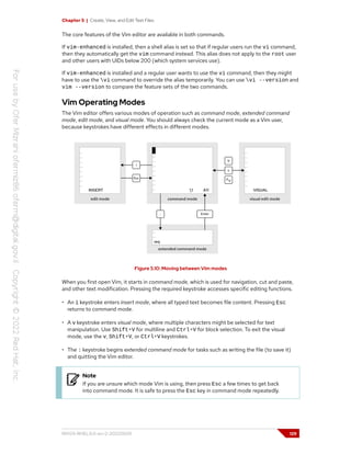 Chapter 5 | Create, View, and Edit Text Files
The core features of the Vim editor are available in both commands.
If vim-enhanced is installed, then a shell alias is set so that if regular users run the vi command,
then they automatically get the vim command instead. This alias does not apply to the root user
and other users with UIDs below 200 (which system services use).
If vim-enhanced is installed and a regular user wants to use the vi command, then they might
have to use the vi command to override the alias temporarily. You can use vi --version and
vim --version to compare the feature sets of the two commands.
Vim Operating Modes
The Vim editor offers various modes of operation such as command mode, extended command
mode, edit mode, and visual mode. You should always check the current mode as a Vim user,
because keystrokes have different effects in different modes.
Figure 5.10: Moving between Vim modes
When you first open Vim, it starts in command mode, which is used for navigation, cut and paste,
and other text modification. Pressing the required keystroke accesses specific editing functions.
• An i keystroke enters insert mode, where all typed text becomes file content. Pressing Esc
returns to command mode.
• A v keystroke enters visual mode, where multiple characters might be selected for text
manipulation. Use Shift+V for multiline and Ctrl+V for block selection. To exit the visual
mode, use the v, Shift+V, or Ctrl+V keystrokes.
• The : keystroke begins extended command mode for tasks such as writing the file (to save it)
and quitting the Vim editor.
Note
If you are unsure which mode Vim is using, then press Esc a few times to get back
into command mode. It is safe to press the Esc key in command mode repeatedly.
RH124-RHEL9.0-en-2-20220609 129
 