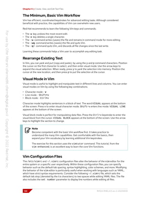 Chapter 5 | Create, View, and Edit Text Files
The Minimum, Basic Vim Workflow
Vim has efficient, coordinated keystrokes for advanced editing tasks. Although considered
beneficial with practice, the capabilities of Vim can overwhelm new users.
Red Hat recommends to learn the following Vim keys and commands.
• The u key undoes the most recent edit.
• The x key deletes a single character.
• The :w command writes (saves) the file and remains in command mode for more editing.
• The :wq command writes (saves) the file and quits Vim.
• The :q! command quits Vim, and discards all file changes since the last write.
Learning these commands helps a Vim user to accomplish any editing task.
Rearrange Existing Text
In Vim, you can yank and put (copy and paste), by using the y and p command characters. Position
the cursor on the first character to select, and then enter visual mode. Use the arrow keys to
expand the visual selection. When ready, press y to yank the selection into memory. Position the
cursor at the new location, and then press p to put the selection at the cursor.
Visual Mode in Vim
Visual mode is useful to highlight and manipulate text in different lines and columns. You can enter
visual modes on Vim by using the following key combinations.
• Character mode : v
• Line mode : Shift+v
• Block mode : Ctrl+v
Character mode highlights sentences in a block of text. The word VISUAL appears at the bottom
of the screen. Press v to enter visual character mode. Shift+v enters line mode. VISUAL LINE
appears at the bottom of the screen.
Visual block mode is perfect for manipulating data files. Press the Ctrl+v keystroke to enter the
visual block from the cursor. VISUAL BLOCK appears at the bottom of the screen. Use the arrow
keys to highlight the section to change.
Note
Become competent with the basic Vim workflow first. It takes practice to
understand the many Vim capabilities. Get comfortable with the basics, then
expand your Vim vocabulary by learning additional Vim keystrokes.
The exercise for this section uses the vimtutor command. This tutorial, from the
vim-enhanced, is an excellent way to learn the core Vim functions.
Vim Configuration Files
The /etc/vimrc and ~/.vimrc configuration files alter the behavior of the vim editor for the
entire system or a specific user respectively. Within these configuration files, you can specify
behavior such as the default tab spacing, syntax highlighting, color schemes, and more. Modifying
the behavior of the vim editor is particularly useful when working with languages such as YAML,
which have strict syntax requirements. Consider the following ~/.vimrc file, which sets the
default tab stop (denoted by the ts characters) to two spaces while editing YAML files. The file
also includes the set number parameter to display line numbers while editing all files.
130 RH124-RHEL9.0-en-2-20220609
 