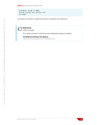 Chapter 5 | Create, View, and Edit Text Files
[user@host ~]$ cat ~/.vimrc
autocmd FileType yaml setlocal ts=2
set number
A complete list of vimrc configuration options is available in the references.
References
vim(1) man page
The :help command in vim (if the vim-enhanced package is installed).
Vim Reference Manual: Vim Options
https://vimhelp.org/options.txt.html#options.txt
RH124-RHEL9.0-en-2-20220609 131
 