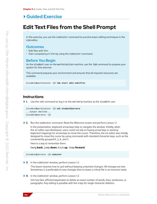 Chapter 5 | Create, View, and Edit Text Files
Guided Exercise
Edit Text Files from the Shell Prompt
In this exercise, you use the vimtutor command to practice basic editing techniques in the
vim editor.
Outcomes
• Edit files with Vim.
• Gain competency in Vim by using the vimtutor command.
Before You Begin
As the student user on the workstation machine, use the lab command to prepare your
system for this exercise.
This command prepares your environment and ensures that all required resources are
available.
[student@workstation ~]$ lab start edit-editfile
Instructions
1. Use the ssh command to log in to the servera machine as the student user.
[student@workstation ~]$ ssh student@servera
...output omitted...
[student@servera ~]$
2. Run the vimtutor command. Read the Welcome screen and perform Lesson 1.1.
In the presentation, keyboard arrow keys help to navigate the window. Initially, when
the vi editor was developed, users could not rely on having arrow keys or working
keyboard mappings for arrow keys to move the cursor. Therefore, the vi editor was initially
designed to move the cursor by using commands with standard character keys, such as the
conveniently grouped h, j, k, and l.
Here is a way to remember them:
hang back, jump down, kick up, leap forward.
[student@servera ~]$ vimtutor
3. In the vimtutor window, perform Lesson 1.2.
This lesson teaches how to quit without keeping unwanted changes. All changes are lost.
Sometimes it is preferable to lose changes than to leave a critical file in an incorrect state.
4. In the vimtutor window, perform Lesson 1.3.
Vim has fast, efficient keystrokes to delete an exact number of words, lines, sentences, or
paragraphs. Any editing is possible with the x key for single character deletion.
132 RH124-RHEL9.0-en-2-20220609
 