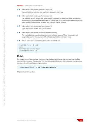 Chapter 5 | Create, View, and Edit Text Files
5. In the vimtutor window, perform Lesson 1.4.
For most editing tasks, the first key that is pressed is the i key.
6. In the vimtutor window, perform Lesson 1.5.
The previous lecture taught only the i (insert) command to enter edit mode. This lesson
demonstrates other available keystrokes to change the cursor placement when entered into
insert mode. In insert mode, all typed text changes the file content.
7. In the vimtutor window, perform Lesson 1.6.
Type :wq to save the file and quit the editor.
8. In the vimtutor window, read the Lesson 1 Summary.
The vimtutor command includes six more multistep lessons. These lessons are not
assigned as part of this course, but feel free to explore them to learn more.
9. Return to the workstation system as the student user.
[student@servera ~]$ exit
logout
Connection to servera closed.
[student@workstation ~]$
Finish
On the workstation machine, change to the student user home directory and use the lab
command to complete this exercise. This step is important to ensure that resources from previous
exercises do not impact upcoming exercises.
[student@workstation ~]$ lab finish edit-editfile
This concludes the section.
RH124-RHEL9.0-en-2-20220609 133
 