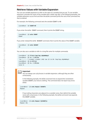 Chapter 5 | Create, View, and Edit Text Files
Retrieve Values with Variable Expansion
You can use variable expansion to refer to the value of a variable that you set. To use variable
expansion, precede the name of the variable with a dollar sign ($). In the following examples, the
variable expansion occurs first and then the echo command prints the rest of the command line
that is entered.
For example, the following command sets the variable COUNT to 40.
[user@host ~]$ COUNT=40
If you enter the echo COUNT command, then it prints the COUNT string.
[user@host ~]$ echo COUNT
COUNT
If you enter instead the echo $COUNT command, then it prints the value of the COUNT variable.
[user@host ~]$ echo $COUNT
40
You can also use a variable to refer to a long file name for multiple commands.
[user@host ~]$ file1=/tmp/tmp.z9pXW0HqcC
[user@host ~]$ ls -l $file1
-rw-------. 1 student student 1452 Jan 22 14:39 /tmp/tmp.z9pXW0HqcC
[user@host ~]$ rm $file1
[user@host ~]$ ls -l $file1
total 0
Important
You can always use curly braces in variable expansion, although they are often
unnecessary.
In the following example, the echo command tries to expand the nonexistent
variable COUNTx, but returns nothing. The command does not report any errors
either.
[user@host ~]$ echo Repeat $COUNTx
Repeat
If any trailing characters are adjacent to a variable name, then delimit the variable
name with curly braces. In the following example, the echo command now expands
the COUNT variable.
[user@host ~]$ echo Repeat ${COUNT}x
Repeat 40x
RH124-RHEL9.0-en-2-20220609 135
 
