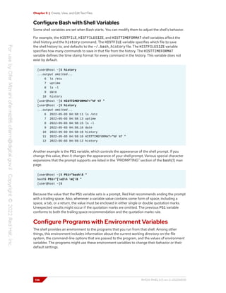 Chapter 5 | Create, View, and Edit Text Files
Configure Bash with Shell Variables
Some shell variables are set when Bash starts. You can modify them to adjust the shell's behavior.
For example, the HISTFILE, HISTFILESIZE, and HISTTIMEFORMAT shell variables affect the
shell history and the history command. The HISTFILE variable specifies which file to save
the shell history to, and defaults to the ~/.bash_history file. The HISTFILESIZE variable
specifies how many commands to save in that file from the history. The HISTTIMEFORMAT
variable defines the time stamp format for every command in the history. This variable does not
exist by default.
[user@host ~]$ history
...output omitted...
6 ls /etc
7 uptime
8 ls -l
9 date
10 history
[user@host ~]$ HISTTIMEFORMAT="%F %T "
[user@host ~]$ history
...output omitted...
6 2022-05-03 04:58:11 ls /etc
7 2022-05-03 04:58:13 uptime
8 2022-05-03 04:58:15 ls -l
9 2022-05-03 04:58:16 date
10 2022-05-03 04:58:18 history
11 2022-05-03 04:59:10 HISTTIMEFORMAT="%F %T "
12 2022-05-03 04:59:12 history
Another example is the PS1 variable, which controls the appearance of the shell prompt. If you
change this value, then it changes the appearance of your shell prompt. Various special character
expansions that the prompt supports are listed in the "PROMPTING" section of the bash(1) man
page.
[user@host ~]$ PS1="bash$ "
bash$ PS1="[u@h W]$ "
[user@host ~]$
Because the value that the PS1 variable sets is a prompt, Red Hat recommends ending the prompt
with a trailing space. Also, whenever a variable value contains some form of space, including a
space, a tab, or a return, the value must be enclosed in either single or double quotation marks.
Unexpected results might occur if the quotation marks are omitted. The previous PS1 variable
conforms to both the trailing space recommendation and the quotation marks rule.
Configure Programs with Environment Variables
The shell provides an environment to the programs that you run from that shell. Among other
things, this environment includes information about the current working directory on the file
system, the command-line options that are passed to the program, and the values of environment
variables. The programs might use these environment variables to change their behavior or their
default settings.
136 RH124-RHEL9.0-en-2-20220609
 