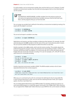 Chapter 5 | Create, View, and Edit Text Files
If a shell variable is not an environment variable, then only the shell can use it. However, if a shell
variable is an environment variable, then the shell and any programs that run from that shell can
use the variable.
Note
The HISTFILE, HISTFILESIZE, and PS1 variables from the previous section do
not need to be exported as environment variables, because only the shell itself uses
them, not the programs that you run from the shell.
You can assign any variable that is defined in the shell as an environment variable by marking it for
export with the export command.
[user@host ~]$ EDITOR=vim
[user@host ~]$ export EDITOR
You can set and export a variable in one step:
[user@host ~]$ export EDITOR=vim
Applications and sessions use these variables to determine their behavior. For example, the shell
automatically sets the HOME variable to the file name of the user's home directory when it starts.
You can use this variable to help programs to determine where to save files.
Another example is the LANG variable, which sets the locale encoding. This variable adjusts the
preferred language for program output; the character set; the formatting of dates, numbers, and
currency; and the sort order for programs. If it is set to en_US.UTF-8, then the locale uses US
English with UTF-8 Unicode character encoding. If it is set, for example, to fr_FR.UTF-8, then it
uses French UTF-8 Unicode encoding.
[user@host ~]$ date
Tue Jan 22 16:37:45 CST 2019
[user@host ~]$ export LANG=fr_FR.UTF-8
[user@host ~]$ date
mar. janv. 22 16:38:14 CST 2019
Another important environment variable is PATH. The PATH variable contains a list of colon-
separated directories that contain programs:
[user@host ~]$ echo $PATH
/home/user/.local/bin:/home/user/bin:/usr/share/Modules/bin:/usr/local/bin:/usr/
bin:/usr/local/sbin:/usr/sbin
When you run a command such as the ls command, the shell looks for the ls executable file
in each of those directories in order, and runs the first matching file that it finds. (On a typical
system, this file is /usr/bin/ls.)
You can easily append directories to your PATH variable. For example, perhaps you want to run
some executable programs or scripts like regular commands in the /home/user/sbin directory.
You can append the /home/user/sbin directory to your PATH for the current session as follows:
RH124-RHEL9.0-en-2-20220609 137
 