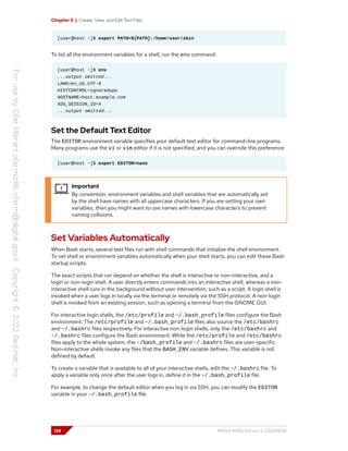 Chapter 5 | Create, View, and Edit Text Files
[user@host ~]$ export PATH=${PATH}:/home/user/sbin
To list all the environment variables for a shell, run the env command:
[user@host ~]$ env
...output omitted...
LANG=en_US.UTF-8
HISTCONTROL=ignoredups
HOSTNAME=host.example.com
XDG_SESSION_ID=4
...output omitted...
Set the Default Text Editor
The EDITOR environment variable specifies your default text editor for command-line programs.
Many programs use the vi or vim editor if it is not specified, and you can override this preference:
[user@host ~]$ export EDITOR=nano
Important
By convention, environment variables and shell variables that are automatically set
by the shell have names with all uppercase characters. If you are setting your own
variables, then you might want to use names with lowercase characters to prevent
naming collisions.
Set Variables Automatically
When Bash starts, several text files run with shell commands that initialize the shell environment.
To set shell or environment variables automatically when your shell starts, you can edit these Bash
startup scripts.
The exact scripts that run depend on whether the shell is interactive or non-interactive, and a
login or non-login shell. A user directly enters commands into an interactive shell, whereas a non-
interactive shell runs in the background without user intervention, such as a script. A login shell is
invoked when a user logs in locally via the terminal or remotely via the SSH protocol. A non-login
shell is invoked from an existing session, such as opening a terminal from the GNOME GUI.
For interactive login shells, the /etc/profile and ~/.bash_profile files configure the Bash
environment. The /etc/profile and ~/.bash_profile files also source the /etc/bashrc
and ~/.bashrc files respectively. For interactive non-login shells, only the /etc/bashrc and
~/.bashrc files configure the Bash environment. While the /etc/profile and /etc/bashrc
files apply to the whole system, the ~/bash_profile and ~/.bashrc files are user-specific.
Non-interactive shells invoke any files that the BASH_ENV variable defines. This variable is not
defined by default.
To create a variable that is available to all of your interactive shells, edit the ~/.bashrc file. To
apply a variable only once after the user logs in, define it in the ~/.bash_profile file.
For example, to change the default editor when you log in via SSH, you can modify the EDITOR
variable in your ~/.bash_profile file:
138 RH124-RHEL9.0-en-2-20220609
 