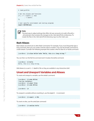 Chapter 5 | Create, View, and Edit Text Files
# .bash_profile
# Get the aliases and functions
if [ -f ~/.bashrc ]; then
. ~/.bashrc
fi
# User specific environment and startup programs
export EDITOR=nano
Note
The best way to adjust settings that affect all user accounts is to add a file with a
.sh extension that contains the changes to the /etc/profile.d directory. To
create the files in the /etc/profile directory, log in as the root user.
Bash Aliases
Bash aliases are shortcuts to other Bash commands. For example, if you must frequently type a
long command, then you can create a shorter alias to invoke it. You use the alias command to
create aliases. Consider the following example that creates a hello alias for an echo command.
[user@host ~]$ alias hello='echo "Hello, this is a long string."'
You can then run the hello command and it invokes the echo command.
[user@host ~]$ hello
Hello, this is a long string.
Add aliases to a user's ~/.bashrc file so they are available in any interactive shell.
Unset and Unexport Variables and Aliases
To unset and unexport a variable, use the unset command:
[user@host ~]$ echo $file1
/tmp/tmp.z9pXW0HqcC
[user@host ~]$ unset file1
[user@host ~]$ echo $file1
[user@host ~]$
To unexport a variable without unsetting it, use the export -n command:
[user@host ~]$ export -n PS1
To unset an alias, use the unalias command:
[user@host ~]$ unalias hello
RH124-RHEL9.0-en-2-20220609 139
 