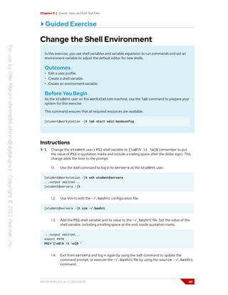 Chapter 5 | Create, View, and Edit Text Files
Guided Exercise
Change the Shell Environment
In this exercise, you use shell variables and variable expansion to run commands and set an
environment variable to adjust the default editor for new shells.
Outcomes
• Edit a user profile.
• Create a shell variable.
• Create an environment variable.
Before You Begin
As the student user on the workstation machine, use the lab command to prepare your
system for this exercise.
This command ensures that all required resources are available.
[student@workstation ~]$ lab start edit-bashconfig
Instructions
1. Change the student user's PS1 shell variable to [u@h t w]$ (remember to put
the value of PS1 in quotation marks and include a trailing space after the dollar sign). This
change adds the time to the prompt.
1.1. Use the ssh command to log in to servera as the student user.
[student@workstation ~]$ ssh student@servera
...output omitted...
[student@servera ~]$
1.2. Use Vim to edit the ~/.bashrc configuration file.
[student@servera ~]$ vim ~/.bashrc
1.3. Add the PS1 shell variable and its value to the ~/.bashrc file. Set the value of the
shell variable, including a trailing space at the end, inside quotation marks.
...output omitted...
export PATH
PS1='[u@h t w]$ '
1.4. Exit from servera and log in again by using the ssh command to update the
command prompt, or execute the ~/.bashrc file by using the source ~/.bashrc
command.
RH124-RHEL9.0-en-2-20220609 141
 