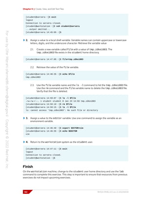 Chapter 5 | Create, View, and Edit Text Files
[student@servera ~]$ exit
logout
Connection to servera closed.
[student@workstation ~]$ ssh student@servera
...output omitted...
[student@servera 14:45:05 ~]$
2. Assign a value to a local shell variable. Variable names can contain uppercase or lowercase
letters, digits, and the underscore character. Retrieve the variable value.
2.1. Create a new variable called file with a value of tmp.zdkei083. The
tmp.zdkei083 file exists in the student home directory.
[student@servera 14:47:05 ~]$ file=tmp.zdkei083
2.2. Retrieve the value of the file variable.
[student@servera 14:48:35 ~]$ echo $file
tmp.zdkei083
2.3. Use the file variable name and the ls -l command to list the tmp.zdkei083 file.
Use the rm command and the file variable name to delete the tmp.zdkei083 file.
Verify that the file is deleted.
[student@servera 14:59:07 ~]$ ls -l $file
-rw-rw-r--. 1 student student 0 Jan 23 14:59 tmp.zdkei083
[student@servera 14:59:10 ~]$ rm $file
[student@servera 14:59:15 ~]$ ls -l $file
ls: cannot access 'tmp.zdkei083': No such file or directory
3. Assign a value to the editor variable. Use one command to assign the variable as an
environment variable.
[student@servera 14:46:40 ~]$ export EDITOR=vim
[student@servera 14:46:55 ~]$ echo $EDITOR
vim
4. Return to the workstation system as the student user.
[student@servera 14:47:11 ~]$ exit
logout
Connection to servera closed.
[student@workstation ~]$
Finish
On the workstation machine, change to the student user home directory and use the lab
command to complete this exercise. This step is important to ensure that resources from previous
exercises do not impact upcoming exercises.
142 RH124-RHEL9.0-en-2-20220609
 