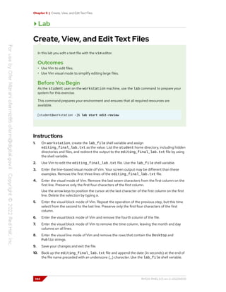 Chapter 5 | Create, View, and Edit Text Files
Lab
Create, View, and Edit Text Files
In this lab you edit a text file with the vim editor.
Outcomes
• Use Vim to edit files.
• Use Vim visual mode to simplify editing large files.
Before You Begin
As the student user on the workstation machine, use the lab command to prepare your
system for this exercise.
This command prepares your environment and ensures that all required resources are
available.
[student@workstation ~]$ lab start edit-review
Instructions
1. On workstation, create the lab_file shell variable and assign
editing_final_lab.txt as the value. List the student home directory, including hidden
directories and files, and redirect the output to the editing_final_lab.txt file by using
the shell variable.
2. Use Vim to edit the editing_final_lab.txt file. Use the lab_file shell variable.
3. Enter the line-based visual mode of Vim. Your screen output may be different than these
examples. Remove the first three lines of the editing_final_lab.txt file.
4. Enter the visual mode of Vim. Remove the last seven characters from the first column on the
first line. Preserve only the first four characters of the first column.
Use the arrow keys to position the cursor at the last character of the first column on the first
line. Delete the selection by typing x.
5. Enter the visual block mode of Vim. Repeat the operation of the previous step, but this time
select from the second to the last line. Preserve only the first four characters of the first
column.
6. Enter the visual block mode of Vim and remove the fourth column of the file.
7. Enter the visual block mode of Vim to remove the time column, leaving the month and day
columns on all lines.
8. Enter the visual line mode of Vim and remove the rows that contain the Desktop and
Public strings.
9. Save your changes and exit the file.
10. Back up the editing_final_lab.txt file and append the date (in seconds) at the end of
the file name preceded with an underscore (_) character. Use the lab_file shell variable.
144 RH124-RHEL9.0-en-2-20220609
 