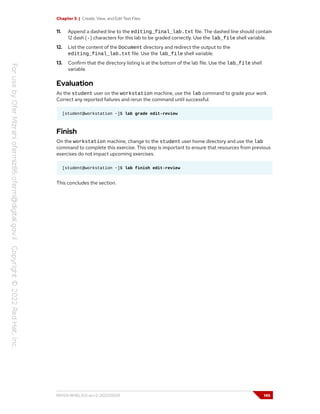 Chapter 5 | Create, View, and Edit Text Files
11. Append a dashed line to the editing_final_lab.txt file. The dashed line should contain
12 dash (-) characters for this lab to be graded correctly. Use the lab_file shell variable.
12. List the content of the Document directory and redirect the output to the
editing_final_lab.txt file. Use the lab_file shell variable.
13. Confirm that the directory listing is at the bottom of the lab file. Use the lab_file shell
variable.
Evaluation
As the student user on the workstation machine, use the lab command to grade your work.
Correct any reported failures and rerun the command until successful.
[student@workstation ~]$ lab grade edit-review
Finish
On the workstation machine, change to the student user home directory and use the lab
command to complete this exercise. This step is important to ensure that resources from previous
exercises do not impact upcoming exercises.
[student@workstation ~]$ lab finish edit-review
This concludes the section.
RH124-RHEL9.0-en-2-20220609 145
 