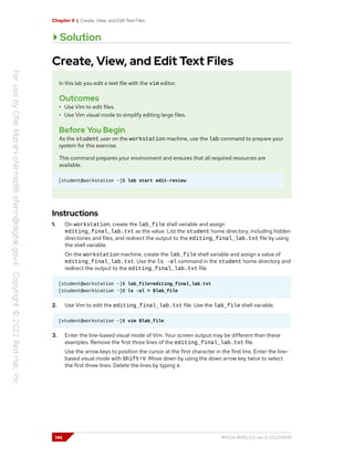 Chapter 5 | Create, View, and Edit Text Files
Solution
Create, View, and Edit Text Files
In this lab you edit a text file with the vim editor.
Outcomes
• Use Vim to edit files.
• Use Vim visual mode to simplify editing large files.
Before You Begin
As the student user on the workstation machine, use the lab command to prepare your
system for this exercise.
This command prepares your environment and ensures that all required resources are
available.
[student@workstation ~]$ lab start edit-review
Instructions
1. On workstation, create the lab_file shell variable and assign
editing_final_lab.txt as the value. List the student home directory, including hidden
directories and files, and redirect the output to the editing_final_lab.txt file by using
the shell variable.
On the workstation machine, create the lab_file shell variable and assign a value of
editing_final_lab.txt. Use the ls -al command in the student home directory and
redirect the output to the editing_final_lab.txt file.
[student@workstation ~]$ lab_file=editing_final_lab.txt
[student@workstation ~]$ ls -al > $lab_file
2. Use Vim to edit the editing_final_lab.txt file. Use the lab_file shell variable.
[student@workstation ~]$ vim $lab_file
3. Enter the line-based visual mode of Vim. Your screen output may be different than these
examples. Remove the first three lines of the editing_final_lab.txt file.
Use the arrow keys to position the cursor at the first character in the first line. Enter the line-
based visual mode with Shift+V. Move down by using the down arrow key twice to select
the first three lines. Delete the lines by typing x.
146 RH124-RHEL9.0-en-2-20220609
 