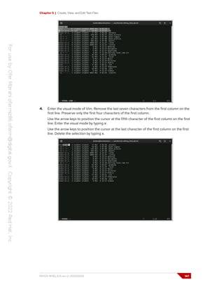 Chapter 5 | Create, View, and Edit Text Files
4. Enter the visual mode of Vim. Remove the last seven characters from the first column on the
first line. Preserve only the first four characters of the first column.
Use the arrow keys to position the cursor at the fifth character of the first column on the first
line. Enter the visual mode by typing v.
Use the arrow keys to position the cursor at the last character of the first column on the first
line. Delete the selection by typing x.
RH124-RHEL9.0-en-2-20220609 147
 