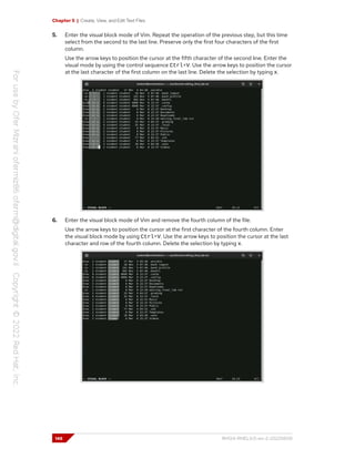 Chapter 5 | Create, View, and Edit Text Files
5. Enter the visual block mode of Vim. Repeat the operation of the previous step, but this time
select from the second to the last line. Preserve only the first four characters of the first
column.
Use the arrow keys to position the cursor at the fifth character of the second line. Enter the
visual mode by using the control sequence Ctrl+V. Use the arrow keys to position the cursor
at the last character of the first column on the last line. Delete the selection by typing x.
6. Enter the visual block mode of Vim and remove the fourth column of the file.
Use the arrow keys to position the cursor at the first character of the fourth column. Enter
the visual block mode by using Ctrl+V. Use the arrow keys to position the cursor at the last
character and row of the fourth column. Delete the selection by typing x.
148 RH124-RHEL9.0-en-2-20220609
 