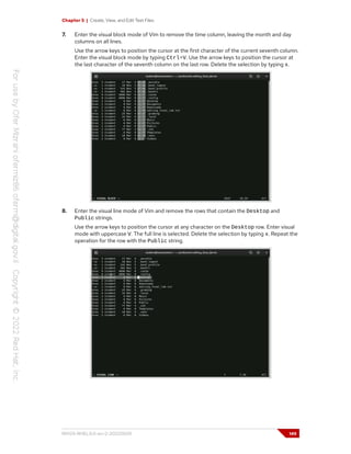 Chapter 5 | Create, View, and Edit Text Files
7. Enter the visual block mode of Vim to remove the time column, leaving the month and day
columns on all lines.
Use the arrow keys to position the cursor at the first character of the current seventh column.
Enter the visual block mode by typing Ctrl+V. Use the arrow keys to position the cursor at
the last character of the seventh column on the last row. Delete the selection by typing x.
8. Enter the visual line mode of Vim and remove the rows that contain the Desktop and
Public strings.
Use the arrow keys to position the cursor at any character on the Desktop row. Enter visual
mode with uppercase V. The full line is selected. Delete the selection by typing x. Repeat the
operation for the row with the Public string.
RH124-RHEL9.0-en-2-20220609 149
 
