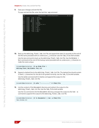 Chapter 5 | Create, View, and Edit Text Files
9. Save your changes and exit the file.
To save and exit the file, enter the last-line :wq command.
10. Back up the editing_final_lab.txt file and append the date (in seconds) at the end of
the file name preceded with an underscore (_) character. Use the lab_file shell variable.
Use the cp command to back up the editing_final_lab.txt file. Use the $(date +
%s) command at the end of the backup name preceded with an underscore (_) character to
make the name unique.
[student@workstation ~]$ cp $lab_file 
editing_final_lab_$(date +%s).txt
11. Append a dashed line to the editing_final_lab.txt file. The dashed line should contain
12 dash (-) characters for this lab to be graded correctly. Use the lab_file shell variable.
Use the echo command with 12 dashes and append the output to the
editing_final_lab.txt file.
[student@workstation ~]$ echo "------------" >> $lab_file
12. List the content of the Document directory and redirect the output to the
editing_final_lab.txt file. Use the lab_file shell variable.
Use the ls command to list the Document directory and pipe the output to the tee -a
command to append the output to the editing_final_lab.txt file.
[student@workstation ~]$ ls Documents/ | tee -a $lab_file
lab_review.txt
150 RH124-RHEL9.0-en-2-20220609
 