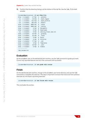 Chapter 5 | Create, View, and Edit Text Files
13. Confirm that the directory listing is at the bottom of the lab file. Use the lab_file shell
variable.
[student@workstation ~]$ cat $lab_file
drwx 3 student 17 Mar 4 .ansible
-rw- 1 student 18 Nov 5 .bash_logout
-rw- 1 student 141 Nov 5 .bash_profile
-rw- 1 student 492 Nov 5 .bashrc
drwx 9 student 4096 Mar 8 .cache
drwx 8 student 4096 Mar 8 .config
drwx 2 student 6 Mar 8 Documents
drwx 2 student 6 Mar 8 Downloads
-rw- 1 student 0 Mar 8 editing_final_lab.txt
drwx 2 student 25 Mar 4 .grading
drwx 4 student 32 Mar 8 .local
drwx 2 student 6 Mar 8 Music
drwx 2 student 6 Mar 8 Pictures
drwx 2 student 77 Mar 4 .ssh
drwx 2 student 6 Mar 8 Templates
drwx 3 student 18 Mar 4 .venv
drwx 2 student 6 Mar 8 Videos
------------
lab_review.txt
Evaluation
As the student user on the workstation machine, use the lab command to grade your work.
Correct any reported failures and rerun the command until successful.
[student@workstation ~]$ lab grade edit-review
Finish
On the workstation machine, change to the student user home directory and use the lab
command to complete this exercise. This step is important to ensure that resources from previous
exercises do not impact upcoming exercises.
[student@workstation ~]$ lab finish edit-review
This concludes the section.
RH124-RHEL9.0-en-2-20220609 151
 