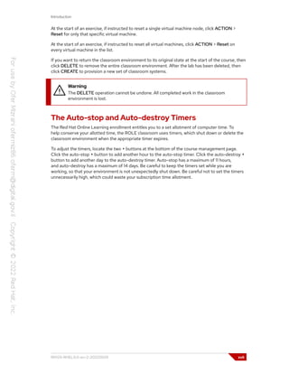 Introduction
At the start of an exercise, if instructed to reset a single virtual machine node, click ACTION >
Reset for only that specific virtual machine.
At the start of an exercise, if instructed to reset all virtual machines, click ACTION > Reset on
every virtual machine in the list.
If you want to return the classroom environment to its original state at the start of the course, then
click DELETE to remove the entire classroom environment. After the lab has been deleted, then
click CREATE to provision a new set of classroom systems.
Warning
The DELETE operation cannot be undone. All completed work in the classroom
environment is lost.
The Auto-stop and Auto-destroy Timers
The Red Hat Online Learning enrollment entitles you to a set allotment of computer time. To
help conserve your allotted time, the ROLE classroom uses timers, which shut down or delete the
classroom environment when the appropriate timer expires.
To adjust the timers, locate the two + buttons at the bottom of the course management page.
Click the auto-stop + button to add another hour to the auto-stop timer. Click the auto-destroy +
button to add another day to the auto-destroy timer. Auto-stop has a maximum of 11 hours,
and auto-destroy has a maximum of 14 days. Be careful to keep the timers set while you are
working, so that your environment is not unexpectedly shut down. Be careful not to set the timers
unnecessarily high, which could waste your subscription time allotment.
RH124-RHEL9.0-en-2-20220609 xvii
 