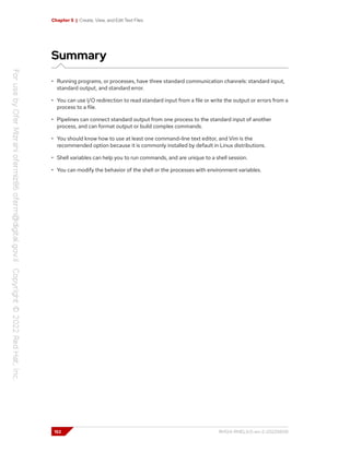 Chapter 5 | Create, View, and Edit Text Files
Summary
• Running programs, or processes, have three standard communication channels: standard input,
standard output, and standard error.
• You can use I/O redirection to read standard input from a file or write the output or errors from a
process to a file.
• Pipelines can connect standard output from one process to the standard input of another
process, and can format output or build complex commands.
• You should know how to use at least one command-line text editor, and Vim is the
recommended option because it is commonly installed by default in Linux distributions.
• Shell variables can help you to run commands, and are unique to a shell session.
• You can modify the behavior of the shell or the processes with environment variables.
152 RH124-RHEL9.0-en-2-20220609
 