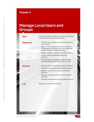 Chapter 6
Manage Local Users and
Groups
Goal Create, manage, and delete local users and groups,
and administer local password policies.
Objectives • Describe the purpose of users and groups on a
Linux system.
• Switch to the superuser account to manage a
Linux system, and grant other users superuser
access through the sudo command.
• Create, modify, and delete local user accounts.
• Create, modify, and delete local group
accounts.
• Set a password management policy for users,
and manually lock and unlock user accounts.
Sections • Describe User and Group Concepts (and Quiz)
• Gain Superuser Access (and Guided Exercise)
• Manage Local User Accounts (and Guided
Exercise)
• Manage Local Group Accounts (and Guided
Exercise)
• Manage User Passwords (and Guided Exercise)
Lab Manage Local Users and Groups
RH124-RHEL9.0-en-2-20220609 153
 