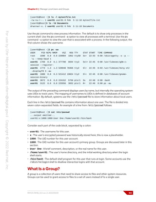 Chapter 6 | Manage Local Users and Groups
[user01@host ~]$ ls -l mytextfile.txt
-rw-rw-r--. 1 user01 user01 0 Feb 5 11:10 mytextfile.txt
[user01@host]$ ls -ld Documents
drwxrwxr-x. 2 user01 user01 6 Feb 5 11:10 Documents
Use the ps command to view process information. The default is to show only processes in the
current shell. Use the ps command -a option to view all processes with a terminal. Use the ps
command -u option to view the user that is associated with a process. In the following output, the
first column shows the username.
[user01@host ~]$ ps -au
USER PID %CPU %MEM VSZ RSS TTY STAT START TIME COMMAND
root 1690 0.0 0.0 220984 1052 ttyS0 Ss+ 22:43 0:00 /sbin/agetty -o -p --
u --keep-baud 1
user01 1769 0.0 0.1 377700 6844 tty2 Ssl+ 22:45 0:00 /usr/libexec/gdm-x-
session --register-
user01 1773 1.3 1.3 528948 78356 tty2 Sl+ 22:45 0:03 /usr/libexec/Xorg vt2
-displayfd 3 -au
user01 1800 0.0 0.3 521412 19824 tty2 Sl+ 22:45 0:00 /usr/libexec/gnome-
session-binary
user01 3072 0.0 0.0 224152 5756 pts/1 Ss 22:48 0:00 -bash
user01 3122 0.0 0.0 225556 3652 pts/1 R+ 22:49 0:00 ps -au
The output of the preceding command displays users by name, but internally the operating system
uses UIDs to track users. The mapping of usernames to UIDs is defined in databases of account
information. By default, systems use the /etc/passwd file to store information about local users.
Each line in the /etc/passwd file contains information about one user. The file is divided into
seven colon-separated fields. An example of a line from /etc/passwd follows:
[user01@host ~]$ cat /etc/passwd
...output omitted...
user01:x:1000:1000:User One:/home/user01:/bin/bash
Consider each part of the code block, separated by a colon:
• user01 : The username for this user.
• x : The user's encrypted password was historically stored here; this is now a placeholder.
• 1000 : The UID number for this user account.
• 1000 : The GID number for this user account's primary group. Groups are discussed later in this
section.
• User One : A brief comment, description, or the real name for this user.
• /home/user01 : The user's home directory, and the initial working directory when the login
shell starts.
• /bin/bash : The default shell program for this user that runs at login. Some accounts use the
/sbin/nologin shell to disallow interactive logins with that account.
What Is a Group?
A group is a collection of users that need to share access to files and other system resources.
Groups can be used to grant access to files to a set of users instead of to a single user.
RH124-RHEL9.0-en-2-20220609 155
 