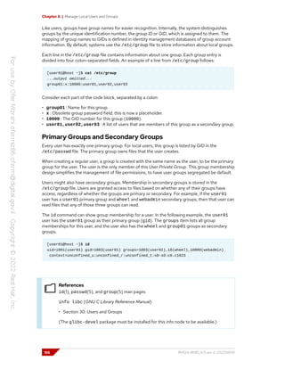 Chapter 6 | Manage Local Users and Groups
Like users, groups have group names for easier recognition. Internally, the system distinguishes
groups by the unique identification number, the group ID or GID, which is assigned to them. The
mapping of group names to GIDs is defined in identity management databases of group account
information. By default, systems use the /etc/group file to store information about local groups.
Each line in the /etc/group file contains information about one group. Each group entry is
divided into four colon-separated fields. An example of a line from /etc/group follows:
[user01@host ~]$ cat /etc/group
...output omitted...
group01:x:10000:user01,user02,user03
Consider each part of the code block, separated by a colon:
• group01 : Name for this group.
• x : Obsolete group password field; this is now a placeholder.
• 10000 : The GID number for this group (10000).
• user01,user02,user03 : A list of users that are members of this group as a secondary group.
Primary Groups and Secondary Groups
Every user has exactly one primary group. For local users, this group is listed by GID in the
/etc/passwd file. The primary group owns files that the user creates.
When creating a regular user, a group is created with the same name as the user, to be the primary
group for the user. The user is the only member of this User Private Group. This group membership
design simplifies the management of file permissions, to have user groups segregated be default.
Users might also have secondary groups. Membership in secondary groups is stored in the
/etc/group file. Users are granted access to files based on whether any of their groups have
access, regardless of whether the groups are primary or secondary. For example, if the user01
user has a user01 primary group and wheel and webadmin secondary groups, then that user can
read files that any of those three groups can read.
The id command can show group membership for a user. In the following example, the user01
user has the user01 group as their primary group (gid). The groups item lists all group
memberships for this user, and the user also has the wheel and group01 groups as secondary
groups.
[user01@host ~]$ id
uid=1001(user01) gid=1003(user01) groups=1003(user01),10(wheel),10000(webadmin)
context=unconfined_u:unconfined_r:unconfined_t:s0-s0:c0.c1023
References
id(1), passwd(5), and group(5) man pages
info libc (GNU C Library Reference Manual)
• Section 30: Users and Groups
(The glibc-devel package must be installed for this info node to be available.)
156 RH124-RHEL9.0-en-2-20220609
 