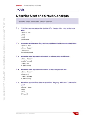 Chapter 6 | Manage Local Users and Groups
Quiz
Describe User and Group Concepts
Choose the correct answer to the following questions:
1. Which item represents a number that identifies the user at the most fundamental
level?
a. Primary user
b. UID
c. GID
d. Username
2. Which item represents the program that provides the user's command-line prompt?
a. Primary shell
b. Home directory
c. Login shell
d. Command name
3. Which item or file represents the location of the local group information?
a. Home directory
b. /etc/passwd
c. /etc/GID
d. /etc/group
4. Which item or file represents the location of the user's personal files?
a. Home directory
b. Login shell
c. /etc/passwd
d. /etc/group
5. Which item represents a number that identifies the group at the most fundamental
level?
a. Primary group
b. UID
c. GID
d. Groupid
RH124-RHEL9.0-en-2-20220609 157
 