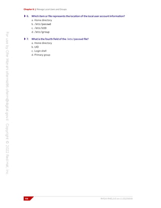 Chapter 6 | Manage Local Users and Groups
6. Which item or file represents the location of the local user account information?
a. Home directory
b. /etc/passwd
c. /etc/UID
d. /etc/group
7. What is the fourth field of the /etc/passwd file?
a. Home directory
b. UID
c. Login shell
d. Primary group
158 RH124-RHEL9.0-en-2-20220609
 