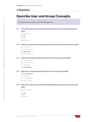 Chapter 6 | Manage Local Users and Groups
Solution
Describe User and Group Concepts
Choose the correct answer to the following questions:
1. Which item represents a number that identifies the user at the most fundamental
level?
a. Primary user
b. UID
c. GID
d. Username
2. Which item represents the program that provides the user's command-line prompt?
a. Primary shell
b. Home directory
c. Login shell
d. Command name
3. Which item or file represents the location of the local group information?
a. Home directory
b. /etc/passwd
c. /etc/GID
d. /etc/group
4. Which item or file represents the location of the user's personal files?
a. Home directory
b. Login shell
c. /etc/passwd
d. /etc/group
5. Which item represents a number that identifies the group at the most fundamental
level?
a. Primary group
b. UID
c. GID
d. Groupid
RH124-RHEL9.0-en-2-20220609 159
 
