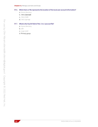 Chapter 6 | Manage Local Users and Groups
6. Which item or file represents the location of the local user account information?
a. Home directory
b. /etc/passwd
c. /etc/UID
d. /etc/group
7. What is the fourth field of the /etc/passwd file?
a. Home directory
b. UID
c. Login shell
d. Primary group
160 RH124-RHEL9.0-en-2-20220609
 