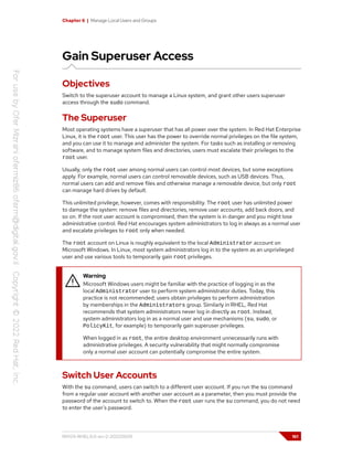 Chapter 6 | Manage Local Users and Groups
Gain Superuser Access
Objectives
Switch to the superuser account to manage a Linux system, and grant other users superuser
access through the sudo command.
The Superuser
Most operating systems have a superuser that has all power over the system. In Red Hat Enterprise
Linux, it is the root user. This user has the power to override normal privileges on the file system,
and you can use it to manage and administer the system. For tasks such as installing or removing
software, and to manage system files and directories, users must escalate their privileges to the
root user.
Usually, only the root user among normal users can control most devices, but some exceptions
apply. For example, normal users can control removable devices, such as USB devices. Thus,
normal users can add and remove files and otherwise manage a removable device, but only root
can manage hard drives by default.
This unlimited privilege, however, comes with responsibility. The root user has unlimited power
to damage the system: remove files and directories, remove user accounts, add back doors, and
so on. If the root user account is compromised, then the system is in danger and you might lose
administrative control. Red Hat encourages system administrators to log in always as a normal user
and escalate privileges to root only when needed.
The root account on Linux is roughly equivalent to the local Administrator account on
Microsoft Windows. In Linux, most system administrators log in to the system as an unprivileged
user and use various tools to temporarily gain root privileges.
Warning
Microsoft Windows users might be familiar with the practice of logging in as the
local Administrator user to perform system administrator duties. Today, this
practice is not recommended; users obtain privileges to perform administration
by memberships in the Administrators group. Similarly in RHEL, Red Hat
recommends that system administrators never log in directly as root. Instead,
system administrators log in as a normal user and use mechanisms (su, sudo, or
PolicyKit, for example) to temporarily gain superuser privileges.
When logged in as root, the entire desktop environment unnecessarily runs with
administrative privileges. A security vulnerability that might normally compromise
only a normal user account can potentially compromise the entire system.
Switch User Accounts
With the su command, users can switch to a different user account. If you run the su command
from a regular user account with another user account as a parameter, then you must provide the
password of the account to switch to. When the root user runs the su command, you do not need
to enter the user's password.
RH124-RHEL9.0-en-2-20220609 161
 