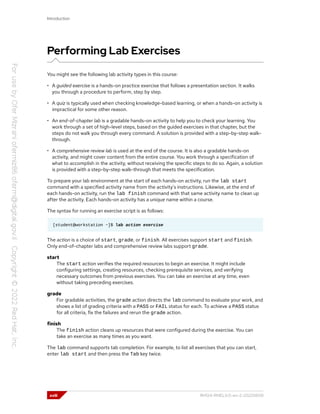 Introduction
Performing Lab Exercises
You might see the following lab activity types in this course:
• A guided exercise is a hands-on practice exercise that follows a presentation section. It walks
you through a procedure to perform, step by step.
• A quiz is typically used when checking knowledge-based learning, or when a hands-on activity is
impractical for some other reason.
• An end-of-chapter lab is a gradable hands-on activity to help you to check your learning. You
work through a set of high-level steps, based on the guided exercises in that chapter, but the
steps do not walk you through every command. A solution is provided with a step-by-step walk-
through.
• A comprehensive review lab is used at the end of the course. It is also a gradable hands-on
activity, and might cover content from the entire course. You work through a specification of
what to accomplish in the activity, without receiving the specific steps to do so. Again, a solution
is provided with a step-by-step walk-through that meets the specification.
To prepare your lab environment at the start of each hands-on activity, run the lab start
command with a specified activity name from the activity's instructions. Likewise, at the end of
each hands-on activity, run the lab finish command with that same activity name to clean up
after the activity. Each hands-on activity has a unique name within a course.
The syntax for running an exercise script is as follows:
[student@workstation ~]$ lab action exercise
The action is a choice of start, grade, or finish. All exercises support start and finish.
Only end-of-chapter labs and comprehensive review labs support grade.
start
The start action verifies the required resources to begin an exercise. It might include
configuring settings, creating resources, checking prerequisite services, and verifying
necessary outcomes from previous exercises. You can take an exercise at any time, even
without taking preceding exercises.
grade
For gradable activities, the grade action directs the lab command to evaluate your work, and
shows a list of grading criteria with a PASS or FAIL status for each. To achieve a PASS status
for all criteria, fix the failures and rerun the grade action.
finish
The finish action cleans up resources that were configured during the exercise. You can
take an exercise as many times as you want.
The lab command supports tab completion. For example, to list all exercises that you can start,
enter lab start and then press the Tab key twice.
xviii RH124-RHEL9.0-en-2-20220609
 