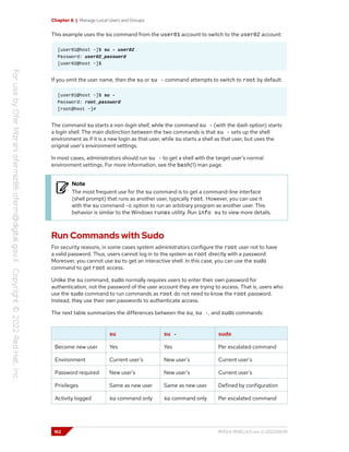 Chapter 6 | Manage Local Users and Groups
This example uses the su command from the user01 account to switch to the user02 account:
[user01@host ~]$ su - user02
Password: user02_password
[user02@host ~]$
If you omit the user name, then the su or su - command attempts to switch to root by default.
[user01@host ~]$ su -
Password: root_password
[root@host ~]#
The command su starts a non-login shell, while the command su - (with the dash option) starts
a login shell. The main distinction between the two commands is that su - sets up the shell
environment as if it is a new login as that user, while su starts a shell as that user, but uses the
original user's environment settings.
In most cases, administrators should run su - to get a shell with the target user's normal
environment settings. For more information, see the bash(1) man page.
Note
The most frequent use for the su command is to get a command-line interface
(shell prompt) that runs as another user, typically root. However, you can use it
with the su command -c option to run an arbitrary program as another user. This
behavior is similar to the Windows runas utility. Run info su to view more details.
Run Commands with Sudo
For security reasons, in some cases system administrators configure the root user not to have
a valid password. Thus, users cannot log in to the system as root directly with a password.
Moreover, you cannot use su to get an interactive shell. In this case, you can use the sudo
command to get root access.
Unlike the su command, sudo normally requires users to enter their own password for
authentication, not the password of the user account they are trying to access. That is, users who
use the sudo command to run commands as root do not need to know the root password.
Instead, they use their own passwords to authenticate access.
The next table summarizes the differences between the su, su -, and sudo commands:
su su - sudo
Become new user Yes Yes Per escalated command
Environment Current user's New user's Current user's
Password required New user's New user's Current user's
Privileges Same as new user Same as new user Defined by configuration
Activity logged su command only su command only Per escalated command
162 RH124-RHEL9.0-en-2-20220609
 