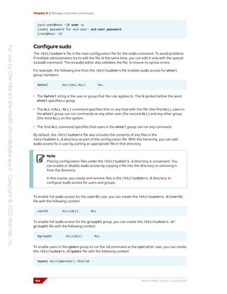 Chapter 6 | Manage Local Users and Groups
[ec2-user@host ~]$ sudo -i
[sudo] password for ec2-user: ec2-user_password
[root@host ~]#
Configure sudo
The /etc/sudoers file is the main configuration file for the sudo command. To avoid problems
if multiple administrators try to edit the file at the same time, you can edit it only with the special
visudo command. The visudo editor also validates the file, to ensure no syntax errors.
For example, the following line from the /etc/sudoers file enables sudo access for wheel
group members:
%wheel ALL=(ALL:ALL) ALL
• The %wheel string is the user or group that the rule applies to. The % symbol before the word
wheel specifies a group.
• The ALL=(ALL:ALL) command specifies that on any host with this file (the first ALL), users in
the wheel group can run commands as any other user (the second ALL) and any other group
(the third ALL) on the system.
• The final ALL command specifies that users in the wheel group can run any command.
By default, the /etc/sudoers file also includes the contents of any files in the
/etc/sudoers.d directory as part of the configuration file. With this hierarchy, you can add
sudo access for a user by putting an appropriate file in that directory.
Note
Placing configuration files under the /etc/sudoers.d directory is convenient. You
can enable or disable sudo access by copying a file into the directory or removing it
from the directory.
In this course, you create and remove files in the /etc/sudoers.d directory to
configure sudo access for users and groups.
To enable full sudo access for the user01 user, you can create the /etc/sudoers.d/user01
file with the following content:
user01 ALL=(ALL) ALL
To enable full sudo access for the group01 group, you can create the /etc/sudoers.d/
group01 file with the following content:
%group01 ALL=(ALL) ALL
To enable users in the games group to run the id command as the operator user, you can create
the /etc/sudoers.d/games file with the following content:
%games ALL=(operator) /bin/id
164 RH124-RHEL9.0-en-2-20220609
 