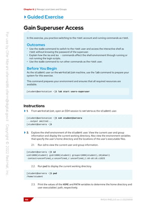 Chapter 6 | Manage Local Users and Groups
Guided Exercise
Gain Superuser Access
In this exercise, you practice switching to the root account and running commands as root.
Outcomes
• Use the sudo command to switch to the root user and access the interactive shell as
root without knowing the password of the superuser.
• Explain how the su and su - commands affect the shell environment through running or
not running the login scripts.
• Use the sudo command to run other commands as the root user.
Before You Begin
As the student user on the workstation machine, use the lab command to prepare your
system for this exercise.
This command prepares your environment and ensures that all required resources are
available.
[student@workstation ~]$ lab start users-superuser
Instructions
1. From workstation, open an SSH session to servera as the student user.
[student@workstation ~]$ ssh student@servera
...output omitted...
[student@servera ~]$
2. Explore the shell environment of the student user. View the current user and group
information and display the current working directory. Also view the environment variables
that specify the user's home directory and the locations of the user's executable files.
2.1. Run id to view the current user and group information.
[student@servera ~]$ id
uid=1000(student) gid=1000(student) groups=1000(student),10(wheel)
context=unconfined_u:unconfined_r:unconfined_t:s0-s0:c0.c1023
2.2. Run pwd to display the current working directory.
[student@servera ~]$ pwd
/home/student
2.3. Print the values of the HOME and PATH variables to determine the home directory and
user executables' path, respectively.
166 RH124-RHEL9.0-en-2-20220609
 