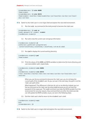 Chapter 6 | Manage Local Users and Groups
[student@servera ~]$ echo $HOME
/home/student
[student@servera ~]$ echo $PATH
/home/student/.local/bin:/home/student/bin:/usr/local/bin:/usr/bin:/usr/local/
sbin:/usr/sbin
3. Switch to the root user in a non-login shell and explore the new shell environment.
3.1. Run the sudo su command at the shell prompt to become the root user.
[student@servera ~]$ sudo su
[sudo] password for student: student
[root@servera student]#
3.2. Run id to view the current user and group information.
[root@servera student]# id
uid=0(root) gid=0(root) groups=0(root)
context=unconfined_u:unconfined_r:unconfined_t:s0-s0:c0.c1023
3.3. Run pwd to display the current working directory.
[root@servera student]# pwd
/home/student
3.4. Print the values of the HOME and PATH variables to determine the home directory and
user executables' path, respectively.
[root@servera student]# echo $HOME
/root
[root@servera student]# echo $PATH
/root/.local/bin:/root/bin:/sbin:/bin:/usr/sbin:/usr/bin:/usr/local/sbin:/usr/
local/bin
When you use the su command to become the root user, you do not keep the
current path of the student user. As you can see in the next step, the path is not the
root user path either.
What happened? The difference is that you do not run su directly. Instead, you run
the su command as the root user by using sudo because you do not have the
password of the superuser. The sudo command overrides the PATH variable from the
environment for security reasons. Any command that runs after the initial override
can still update the PATH variable, as you can see in the following steps.
3.5. Exit the root user's shell to return to the student user's shell.
[root@servera student]# exit
exit
[student@servera ~]$
4. Switch to the root user in a login shell and explore the new shell environment.
RH124-RHEL9.0-en-2-20220609 167
 