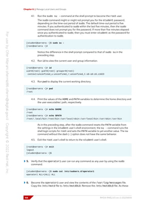 Chapter 6 | Manage Local Users and Groups
4.1. Run the sudo su - command at the shell prompt to become the root user.
The sudo command might or might not prompt you for the student password,
depending on the time-out period of sudo. The default time-out period is five
minutes. If you authenticated to sudo within the last five minutes, then the sudo
command does not prompt you for the password. If more than five minutes elapsed
since you authenticated to sudo, then you must enter student as the password for
authentication to sudo.
[student@servera ~]$ sudo su -
[root@servera ~]#
Notice the difference in the shell prompt compared to that of sudo su in the
preceding step.
4.2. Run id to view the current user and group information.
[root@servera ~]# id
uid=0(root) gid=0(root) groups=0(root)
context=unconfined_u:unconfined_r:unconfined_t:s0-s0:c0.c1023
4.3. Run pwd to display the current working directory.
[root@servera ~]# pwd
/root
4.4. Print the values of the HOME and PATH variables to determine the home directory and
the user executables' path, respectively.
[root@servera ~]# echo $HOME
/root
[root@servera ~]# echo $PATH
/root/.local/bin:/root/bin:/usr/local/sbin:/usr/local/bin:/usr/sbin:/usr/bin
As in the preceding step, after the sudo command resets the PATH variable from
the settings in the student user's shell environment, the su - command runs the
shell login scripts for root and sets the PATH variable to yet another value. The su
command without the dash (-) option does not have the same behavior.
4.5. Exit the root user's shell to return to the student user's shell.
[root@servera ~]# exit
logout
[student@servera ~]$
5. Verify that the operator1 user can run any command as any user by using the sudo
command.
[student@servera ~]$ sudo cat /etc/sudoers.d/operator1
operator1 ALL=(ALL) ALL
6. Become the operator1 user and view the contents of the /var/log/messages file.
Copy the /etc/motd file to /etc/motdOLD. Remove the /etc/motdOLD file. As these
168 RH124-RHEL9.0-en-2-20220609
 
