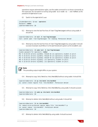 Chapter 6 | Manage Local Users and Groups
operations require administrative rights, use the sudo command to run those commands as
the superuser. Do not switch to root by using sudo su or sudo su -. Use redhat as the
password of operator1 user.
6.1. Switch to the operator1 user.
[student@servera ~]$ su - operator1
Password: redhat
[operator1@servera ~]$
6.2. Attempt to view the last five lines of /var/log/messages without using sudo. It
should fail.
[operator1@servera ~]$ tail -5 /var/log/messages
tail: cannot open '/var/log/messages' for reading: Permission denied
6.3. Attempt to view the last five lines of /var/log/messages by using sudo. It should
succeed. Example result:Return to the workstation system as the student user.
[operator1@servera ~]$ sudo tail -5 /var/log/messages
[sudo] password for operator1: redhat
Mar 9 15:53:36 servera su[2304]: FAILED SU (to operator1) student on pts/1
Mar 9 15:53:51 servera su[2307]: FAILED SU (to operator1) student on pts/1
Mar 9 15:53:58 servera su[2310]: FAILED SU (to operator1) student on pts/1
Mar 9 15:54:12 servera su[2322]: (to operator1) student on pts/1
Mar 9 15:54:25 servera su[2353]: (to operator1) student on pts/1
Note
The preceding output might differ on your system.
6.4. Attempt to copy /etc/motd as /etc/motdOLD without using sudo. It should fail.
[operator1@servera ~]$ cp /etc/motd /etc/motdOLD
cp: cannot create regular file '/etc/motdOLD': Permission denied
6.5. Attempt to copy /etc/motd as /etc/motdOLD by using sudo. It should succeed.
[operator1@servera ~]$ sudo cp /etc/motd /etc/motdOLD
[operator1@servera ~]$
6.6. Attempt to delete /etc/motdOLD without using sudo. It should fail.
[operator1@servera ~]$ rm /etc/motdOLD
rm: remove write-protected regular empty file '/etc/motdOLD'? y
rm: cannot remove '/etc/motdOLD': Permission denied
[operator1@servera ~]$
6.7. Attempt to delete /etc/motdOLD by using sudo. It should succeed.
RH124-RHEL9.0-en-2-20220609 169
 