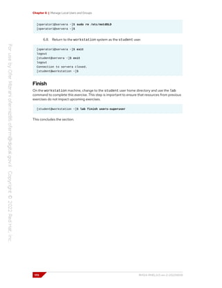 Chapter 6 | Manage Local Users and Groups
[operator1@servera ~]$ sudo rm /etc/motdOLD
[operator1@servera ~]$
6.8. Return to the workstation system as the student user.
[operator1@servera ~]$ exit
logout
[student@servera ~]$ exit
logout
Connection to servera closed.
[student@workstation ~]$
Finish
On the workstation machine, change to the student user home directory and use the lab
command to complete this exercise. This step is important to ensure that resources from previous
exercises do not impact upcoming exercises.
[student@workstation ~]$ lab finish users-superuser
This concludes the section.
170 RH124-RHEL9.0-en-2-20220609
 