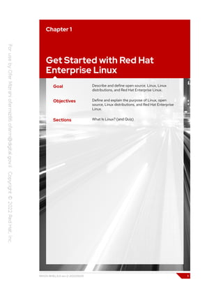 Chapter 1
Get Started with Red Hat
Enterprise Linux
Goal Describe and define open source, Linux, Linux
distributions, and Red Hat Enterprise Linux.
Objectives Define and explain the purpose of Linux, open
source, Linux distributions, and Red Hat Enterprise
Linux.
Sections What Is Linux? (and Quiz)
RH124-RHEL9.0-en-2-20220609 1
 