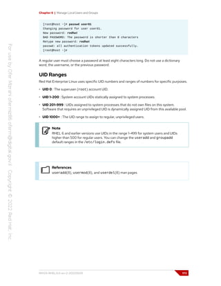 Chapter 6 | Manage Local Users and Groups
[root@host ~]# passwd user01
Changing password for user user01.
New password: redhat
BAD PASSWORD: The password is shorter than 8 characters
Retype new password: redhat
passwd: all authentication tokens updated successfully.
[root@host ~]#
A regular user must choose a password at least eight characters long. Do not use a dictionary
word, the username, or the previous password.
UID Ranges
Red Hat Enterprise Linux uses specific UID numbers and ranges of numbers for specific purposes.
• UID 0 : The superuser (root) account UID.
• UID 1-200 : System account UIDs statically assigned to system processes.
• UID 201-999 : UIDs assigned to system processes that do not own files on this system.
Software that requires an unprivileged UID is dynamically assigned UID from this available pool.
• UID 1000+ : The UID range to assign to regular, unprivileged users.
Note
RHEL 6 and earlier versions use UIDs in the range 1-499 for system users and UIDs
higher than 500 for regular users. You can change the useradd and groupadd
default ranges in the /etc/login.defs file.
References
useradd(8), usermod(8), and userdel(8) man pages
RH124-RHEL9.0-en-2-20220609 173
 