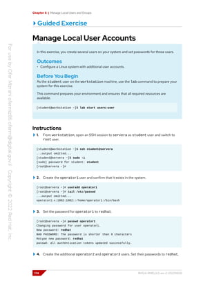 Chapter 6 | Manage Local Users and Groups
Guided Exercise
Manage Local User Accounts
In this exercise, you create several users on your system and set passwords for those users.
Outcomes
• Configure a Linux system with additional user accounts.
Before You Begin
As the student user on the workstation machine, use the lab command to prepare your
system for this exercise.
This command prepares your environment and ensures that all required resources are
available.
[student@workstation ~]$ lab start users-user
Instructions
1. From workstation, open an SSH session to servera as student user and switch to
root user.
[student@workstation ~]$ ssh student@servera
...output omitted...
[student@servera ~]$ sudo -i
[sudo] password for student: student
[root@servera ~]#
2. Create the operator1 user and confirm that it exists in the system.
[root@servera ~]# useradd operator1
[root@servera ~]# tail /etc/passwd
...output omitted...
operator1:x:1002:1002::/home/operator1:/bin/bash
3. Set the password for operator1 to redhat.
[root@servera ~]# passwd operator1
Changing password for user operator1.
New password: redhat
BAD PASSWORD: The password is shorter than 8 characters
Retype new password: redhat
passwd: all authentication tokens updated successfully.
4. Create the additional operator2 and operator3 users. Set their passwords to redhat.
174 RH124-RHEL9.0-en-2-20220609
 