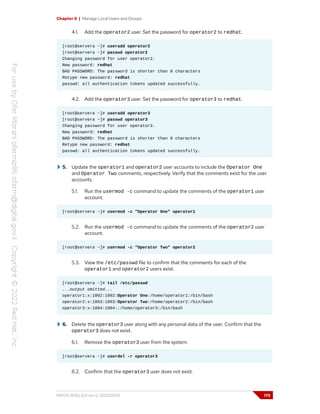Chapter 6 | Manage Local Users and Groups
4.1. Add the operator2 user. Set the password for operator2 to redhat.
[root@servera ~]# useradd operator2
[root@servera ~]# passwd operator2
Changing password for user operator2.
New password: redhat
BAD PASSWORD: The password is shorter than 8 characters
Retype new password: redhat
passwd: all authentication tokens updated successfully.
4.2. Add the operator3 user. Set the password for operator3 to redhat.
[root@servera ~]# useradd operator3
[root@servera ~]# passwd operator3
Changing password for user operator3.
New password: redhat
BAD PASSWORD: The password is shorter than 8 characters
Retype new password: redhat
passwd: all authentication tokens updated successfully.
5. Update the operator1 and operator2 user accounts to include the Operator One
and Operator Two comments, respectively. Verify that the comments exist for the user
accounts.
5.1. Run the usermod -c command to update the comments of the operator1 user
account.
[root@servera ~]# usermod -c "Operator One" operator1
5.2. Run the usermod -c command to update the comments of the operator2 user
account.
[root@servera ~]# usermod -c "Operator Two" operator2
5.3. View the /etc/passwd file to confirm that the comments for each of the
operator1 and operator2 users exist.
[root@servera ~]# tail /etc/passwd
...output omitted...
operator1:x:1002:1002:Operator One:/home/operator1:/bin/bash
operator2:x:1003:1003:Operator Two:/home/operator2:/bin/bash
operator3:x:1004:1004::/home/operator3:/bin/bash
6. Delete the operator3 user along with any personal data of the user. Confirm that the
operator3 does not exist.
6.1. Remove the operator3 user from the system.
[root@servera ~]# userdel -r operator3
6.2. Confirm that the operator3 user does not exist.
RH124-RHEL9.0-en-2-20220609 175
 