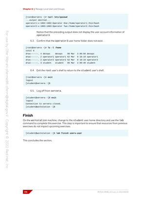 Chapter 6 | Manage Local Users and Groups
[root@servera ~]# tail /etc/passwd
...output omitted...
operator1:x:1002:1002:Operator One:/home/operator1:/bin/bash
operator2:x:1003:1003:Operator Two:/home/operator2:/bin/bash
Notice that the preceding output does not display the user account information of
operator3.
6.3. Confirm that the operator3 user home folder does not exist.
[root@servera ~]# ls -l /home
total 0
drwx------. 4 devops devops 90 Mar 3 09:59 devops
drwx------. 2 operator1 operator1 62 Mar 9 10:19 operator1
drwx------. 2 operator2 operator2 62 Mar 9 10:19 operator2
drwx------. 3 student student 95 Mar 3 09:49 student
6.4. Exit the root user's shell to return to the student user's shell.
[root@servera ~]# exit
logout
[student@servera ~]$
6.5. Log off from servera.
[student@servera ~]$ exit
logout
Connection to servera closed.
[student@workstation ~]$
Finish
On the workstation machine, change to the student user home directory and use the lab
command to complete this exercise. This step is important to ensure that resources from previous
exercises do not impact upcoming exercises.
[student@workstation ~]$ lab finish users-user
This concludes the section.
176 RH124-RHEL9.0-en-2-20220609
 