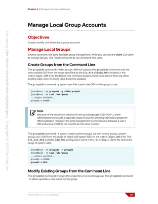 Chapter 6 | Manage Local Users and Groups
Manage Local Group Accounts
Objectives
Create, modify, and delete local group accounts.
Manage Local Groups
Several command-line tools facilitate group management. While you can use the Users GUI utility
to manage groups, Red Hat recommends to use command-line tools.
Create Groups from the Command Line
The groupadd command creates groups. Without options, the groupadd command uses the
next available GID from the range specified by the GID_MIN and GID_MAX variables in the
/etc/login.defs file. By default, the command assigns a GID value greater than any other
existing GIDs, even if a lower value becomes available.
The groupadd command -g option specifies a particular GID for the group to use.
[root@host ~]# groupadd -g 10000 group01
[root@host ~]# tail /etc/group
...output omitted...
group01:x:10000:
Note
Because of the automatic creation of user private groups (GID 1000+), some
administrators set aside a separate range of GIDs for creating secondary groups for
other purposes. However, this extra management is unnecessary, because a user's
UID and primary GID do not need to be the same number.
The groupadd command -r option creates system groups. As with normal groups, system
groups use a GID from the range of listed valid system GIDs in the /etc/login.defs file. The
SYS_GID_MIN and SYS_GID_MAX configuration items in the /etc/login.defs file define the
range of system GIDs.
[root@host ~]# groupadd -r group02
[root@host ~]# tail /etc/group
...output omitted...
group01:x:10000:
group02:x:988:
Modify Existing Groups from the Command Line
The groupmod command changes the properties of an existing group. The groupmod command
-n option specifies a new name for the group.
RH124-RHEL9.0-en-2-20220609 177
 