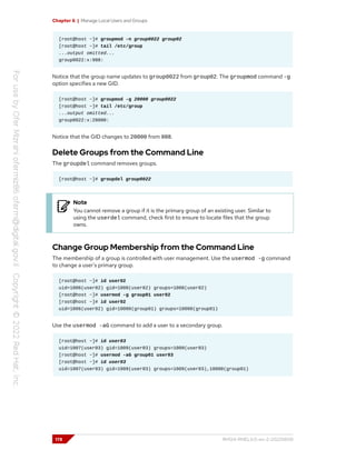 Chapter 6 | Manage Local Users and Groups
[root@host ~]# groupmod -n group0022 group02
[root@host ~]# tail /etc/group
...output omitted...
group0022:x:988:
Notice that the group name updates to group0022 from group02. The groupmod command -g
option specifies a new GID.
[root@host ~]# groupmod -g 20000 group0022
[root@host ~]# tail /etc/group
...output omitted...
group0022:x:20000:
Notice that the GID changes to 20000 from 988.
Delete Groups from the Command Line
The groupdel command removes groups.
[root@host ~]# groupdel group0022
Note
You cannot remove a group if it is the primary group of an existing user. Similar to
using the userdel command, check first to ensure to locate files that the group
owns.
Change Group Membership from the Command Line
The membership of a group is controlled with user management. Use the usermod -g command
to change a user's primary group.
[root@host ~]# id user02
uid=1006(user02) gid=1008(user02) groups=1008(user02)
[root@host ~]# usermod -g group01 user02
[root@host ~]# id user02
uid=1006(user02) gid=10000(group01) groups=10000(group01)
Use the usermod -aG command to add a user to a secondary group.
[root@host ~]# id user03
uid=1007(user03) gid=1009(user03) groups=1009(user03)
[root@host ~]# usermod -aG group01 user03
[root@host ~]# id user03
uid=1007(user03) gid=1009(user03) groups=1009(user03),10000(group01)
178 RH124-RHEL9.0-en-2-20220609
 
