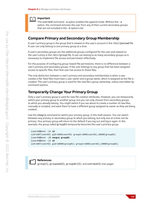 Chapter 6 | Manage Local Users and Groups
Important
The usermod command -a option enables the append mode. Without the -a
option, the command removes the user from any of their current secondary groups
that are not included in the -G option's list.
Compare Primary and Secondary Group Membership
A user's primary group is the group that is viewed on the user's account in the /etc/passwd file.
A user can only belong to one primary group at a time.
A user's secondary groups are the additional groups configured for the user and viewed on
the user's entry in the /etc/group file. A use can belong to as many secondary groups as is
necessary to implement file access and permission effectively.
For the purpose of configuring group-based file permissions, there is no difference between a
user's primary and secondary groups. If the user belongs to any group that has been assigned
access to specific files, then that user has access to those files.
The only distinction between a user's primary and secondary memberships is when a user
creates a file. New files must have a user owner and a group owner, which is assigned as the file is
created. The user's primary group is used for the new file's group ownership, unless overridden by
command options.
Temporarily Change Your Primary Group
Only a user's primary group is used for new file creation attributes. However, you can temporarily
switch your primary group to another group, but you can only choose from secondary groups
to which you already belong. You might switch if you are about to create a number of new files,
manually or scripted, and want them to have a different group assigned as owner as they are being
created.
Use the newgrp command to switch your primary group, in this shell session. You can switch
between any primary or secondary group to which you belong, but only one at a time can be
primary. Your primary group will return to the default if you log out and log in again. In this
example, the group called group01 temporarily becomes this user's primary group.
[user03@host ~]# id
uid=1007(user03) gid=1009(user03) groups=1009(user03),10000(group01)
[user03@host ~]$ newgrp group01
[user03@host ~]# id
uid=1007(user03) gid=10000(group01) groups=1009(user03),10000(group01)
References
group(5), groupadd(8), groupdel(8), and usermod(8) man pages
RH124-RHEL9.0-en-2-20220609 179
 